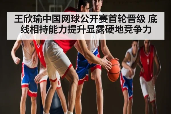 王欣瑜中国网球公开赛首轮晋级 底线相持能力提升显露硬地竞争力