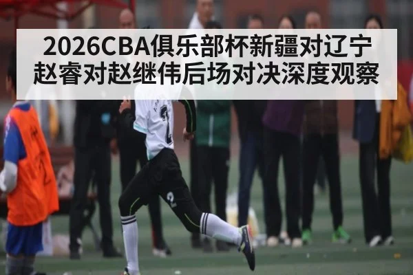 2026CBA俱乐部杯新疆对辽宁赵睿对赵继伟后场对决深度观察