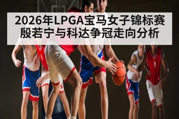 2026年LPGA宝马女子锦标赛殷若宁与科达争冠走向分析