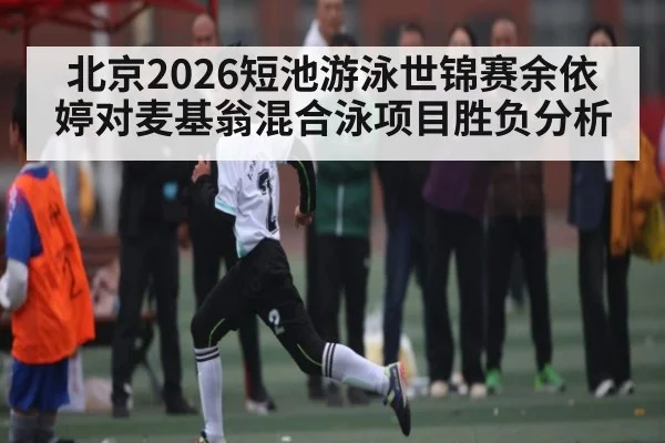 北京2026短池游泳世锦赛余依婷对麦基翁混合泳项目胜负分析