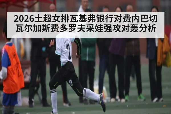 2026土超女排瓦基弗银行对费内巴切瓦尔加斯费多罗夫采娃强攻对轰分析
