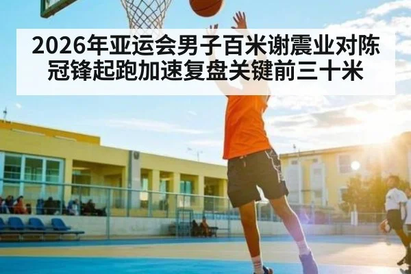 2026年亚运会男子百米谢震业对陈冠锋起跑加速复盘关键前三十米